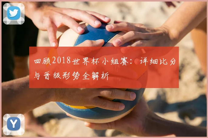 回顾2018世界杯小组赛：详细比分与晋级形势全解析
