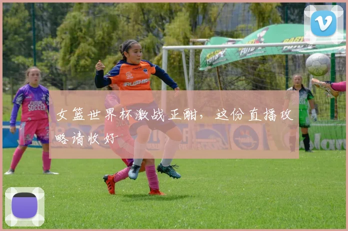 女篮世界杯激战正酣，这份直播攻略请收好