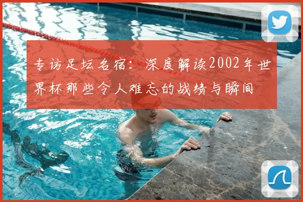 专访足坛名宿:深度解读2002年世界杯那些令人难忘的战绩与瞬间