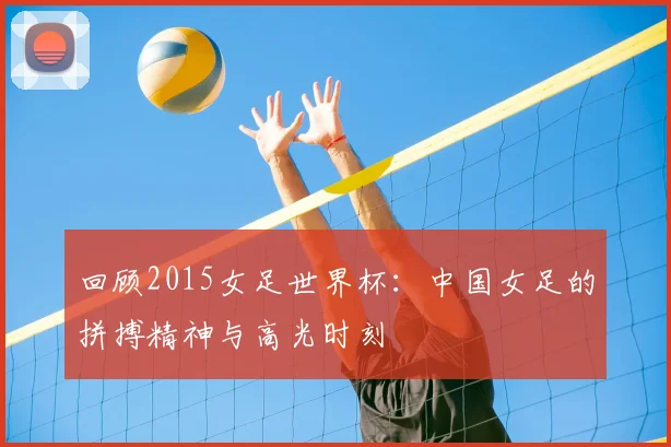 回顾2015女足世界杯：中国女足的拼搏精神与高光时刻