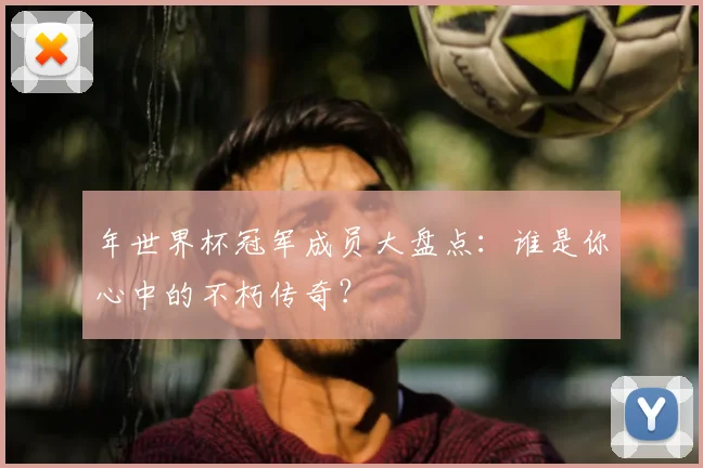年世界杯冠军成员大盘点:谁是你心中的不朽传奇?