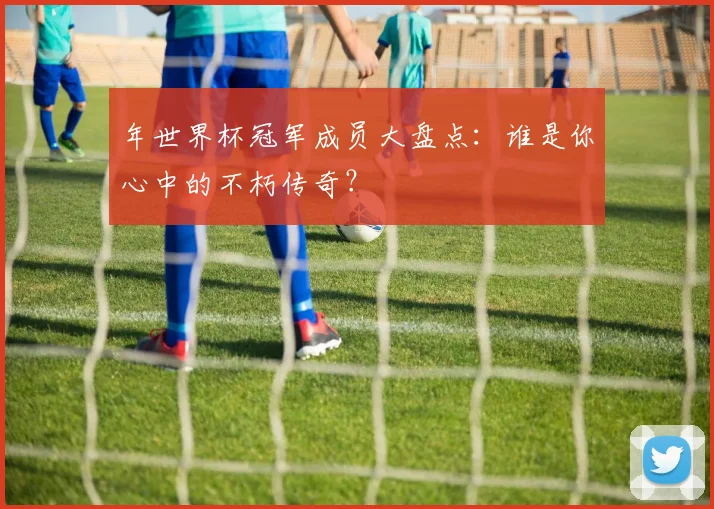 年世界杯冠军成员大盘点:谁是你心中的不朽传奇?
