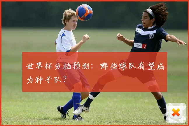 世界杯分档预测:哪些球队有望成为种子队?